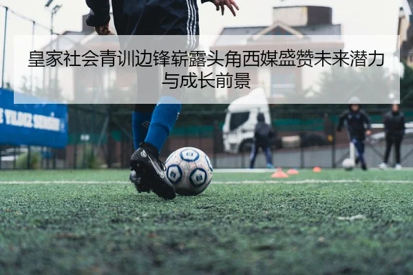 皇家社会青训边锋崭露头角西媒盛赞未来潜力与成长前景