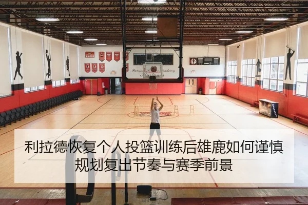 利拉德恢复个人投篮训练后雄鹿如何谨慎规划复出节奏与赛季前景