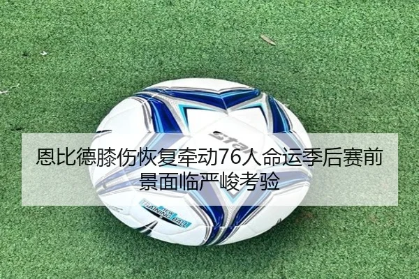 恩比德膝伤恢复牵动76人命运季后赛前景面临严峻考验